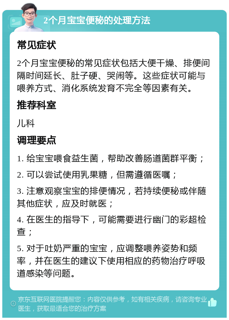 2个月宝宝便秘的处理方法 常见症状 2个月宝宝便秘的常见症状包括大便干燥、排便间隔时间延长、肚子硬、哭闹等。这些症状可能与喂养方式、消化系统发育不完全等因素有关。 推荐科室 儿科 调理要点 1. 给宝宝喂食益生菌，帮助改善肠道菌群平衡； 2. 可以尝试使用乳果糖，但需遵循医嘱； 3. 注意观察宝宝的排便情况，若持续便秘或伴随其他症状，应及时就医； 4. 在医生的指导下，可能需要进行幽门的彩超检查； 5. 对于吐奶严重的宝宝，应调整喂养姿势和频率，并在医生的建议下使用相应的药物治疗呼吸道感染等问题。