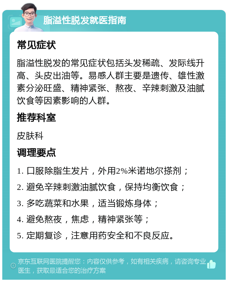 脂溢性脱发就医指南 常见症状 脂溢性脱发的常见症状包括头发稀疏、发际线升高、头皮出油等。易感人群主要是遗传、雄性激素分泌旺盛、精神紧张、熬夜、辛辣刺激及油腻饮食等因素影响的人群。 推荐科室 皮肤科 调理要点 1. 口服除脂生发片，外用2%米诺地尔搽剂； 2. 避免辛辣刺激油腻饮食，保持均衡饮食； 3. 多吃蔬菜和水果，适当锻炼身体； 4. 避免熬夜，焦虑，精神紧张等； 5. 定期复诊，注意用药安全和不良反应。