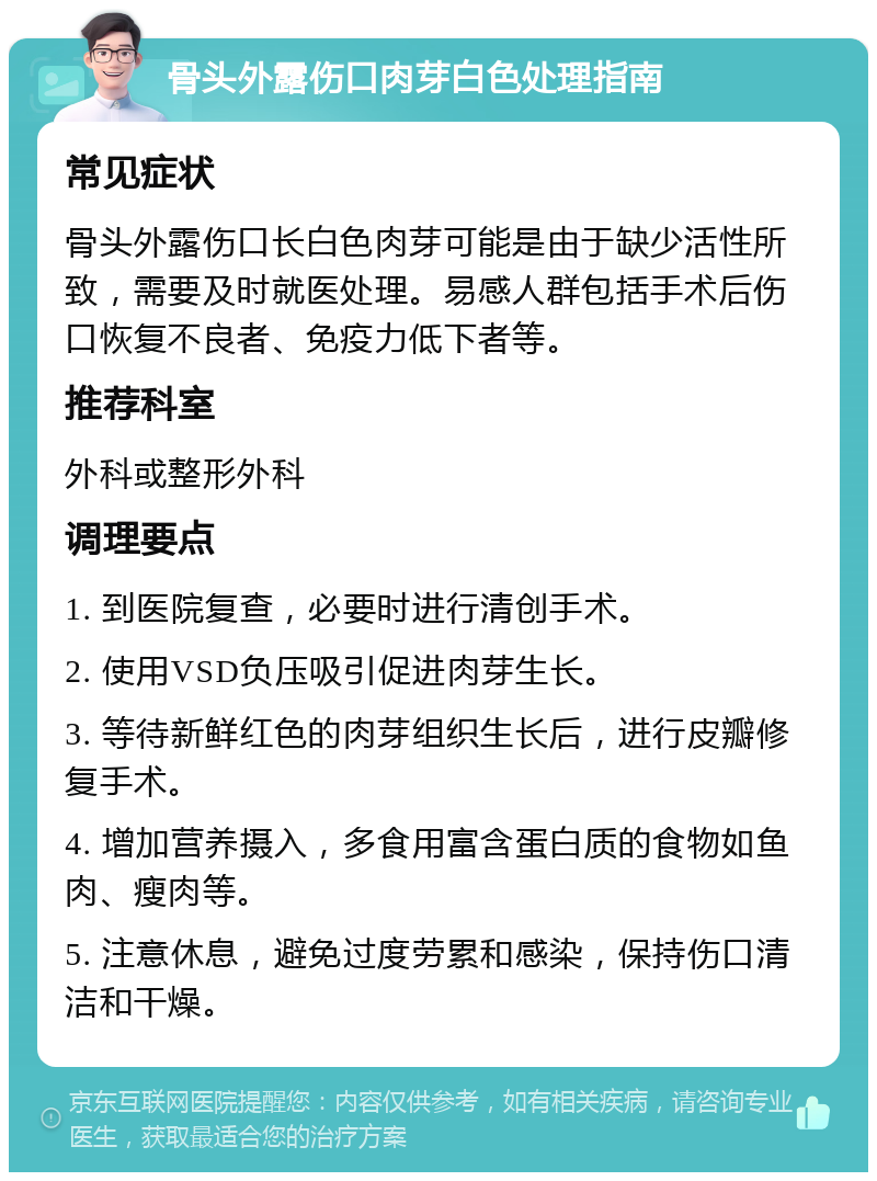 骨头外露伤口肉芽白色处理指南 常见症状 骨头外露伤口长白色肉芽可能是由于缺少活性所致，需要及时就医处理。易感人群包括手术后伤口恢复不良者、免疫力低下者等。 推荐科室 外科或整形外科 调理要点 1. 到医院复查，必要时进行清创手术。 2. 使用VSD负压吸引促进肉芽生长。 3. 等待新鲜红色的肉芽组织生长后，进行皮瓣修复手术。 4. 增加营养摄入，多食用富含蛋白质的食物如鱼肉、瘦肉等。 5. 注意休息，避免过度劳累和感染，保持伤口清洁和干燥。