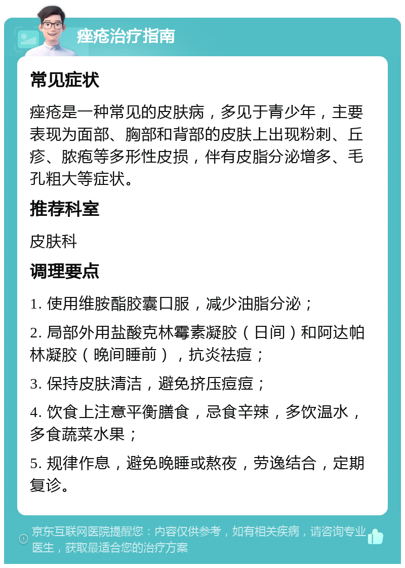 痤疮治疗指南 常见症状 痤疮是一种常见的皮肤病，多见于青少年，主要表现为面部、胸部和背部的皮肤上出现粉刺、丘疹、脓疱等多形性皮损，伴有皮脂分泌增多、毛孔粗大等症状。 推荐科室 皮肤科 调理要点 1. 使用维胺酯胶囊口服，减少油脂分泌； 2. 局部外用盐酸克林霉素凝胶（日间）和阿达帕林凝胶（晚间睡前），抗炎祛痘； 3. 保持皮肤清洁，避免挤压痘痘； 4. 饮食上注意平衡膳食，忌食辛辣，多饮温水，多食蔬菜水果； 5. 规律作息，避免晚睡或熬夜，劳逸结合，定期复诊。