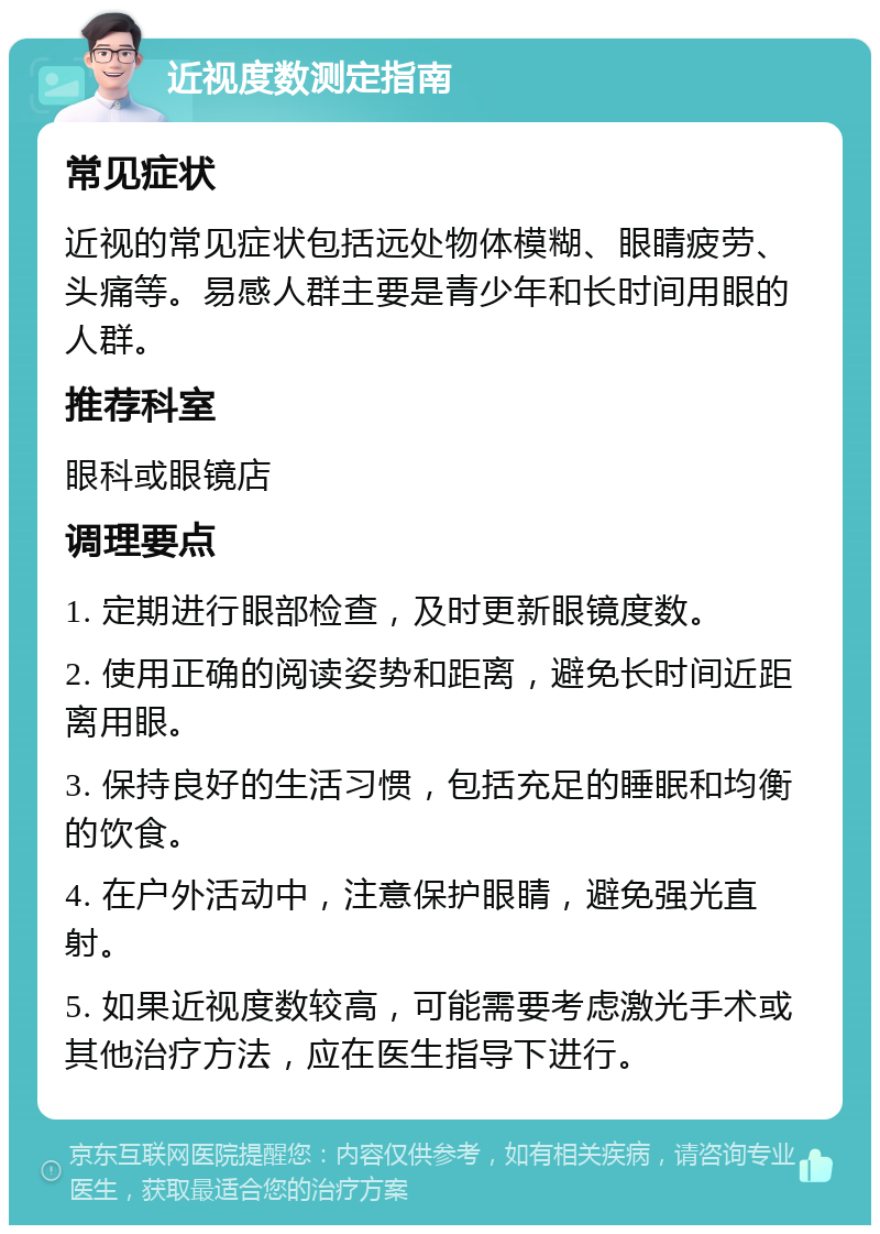 近视度数测定指南 常见症状 近视的常见症状包括远处物体模糊、眼睛疲劳、头痛等。易感人群主要是青少年和长时间用眼的人群。 推荐科室 眼科或眼镜店 调理要点 1. 定期进行眼部检查，及时更新眼镜度数。 2. 使用正确的阅读姿势和距离，避免长时间近距离用眼。 3. 保持良好的生活习惯，包括充足的睡眠和均衡的饮食。 4. 在户外活动中，注意保护眼睛，避免强光直射。 5. 如果近视度数较高，可能需要考虑激光手术或其他治疗方法，应在医生指导下进行。