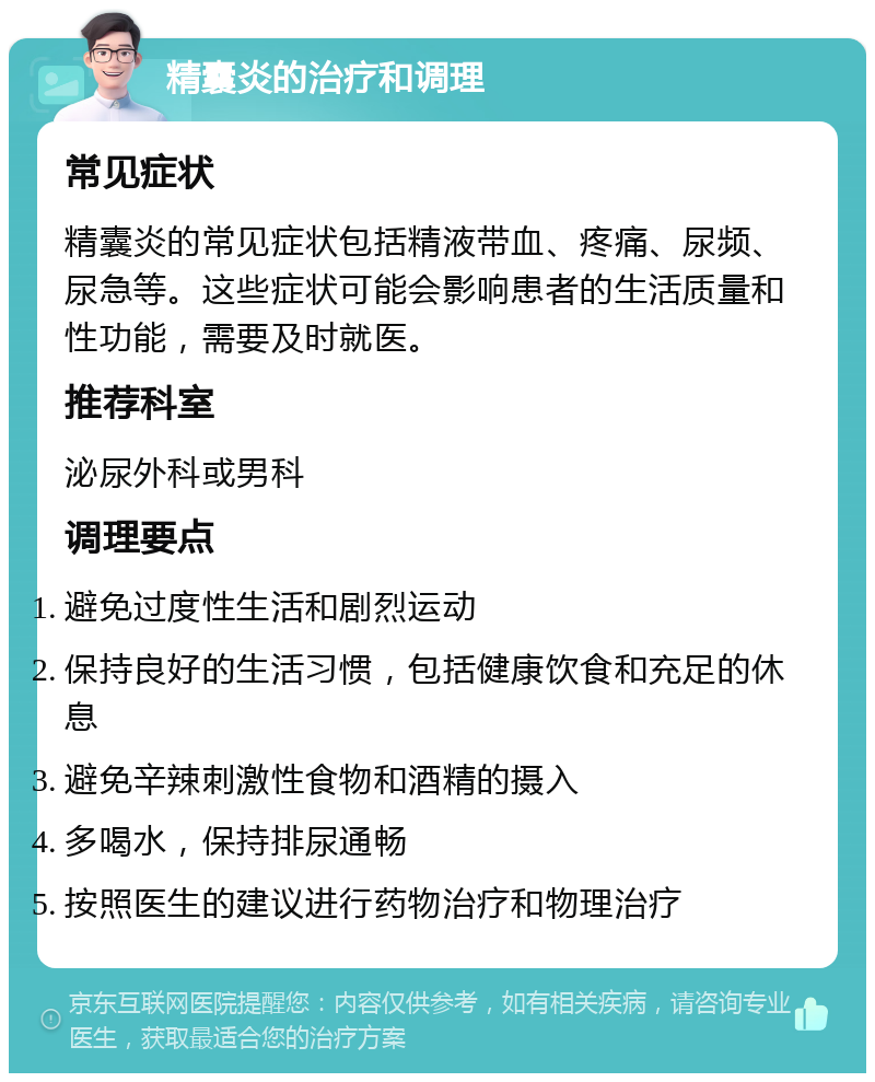 精囊炎的治疗和调理 常见症状 精囊炎的常见症状包括精液带血、疼痛、尿频、尿急等。这些症状可能会影响患者的生活质量和性功能，需要及时就医。 推荐科室 泌尿外科或男科 调理要点 避免过度性生活和剧烈运动 保持良好的生活习惯，包括健康饮食和充足的休息 避免辛辣刺激性食物和酒精的摄入 多喝水，保持排尿通畅 按照医生的建议进行药物治疗和物理治疗