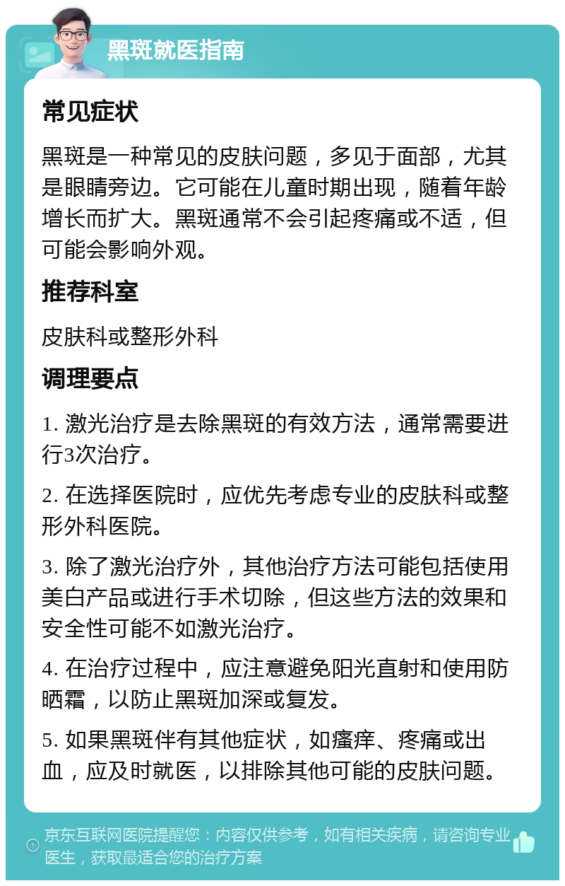 黑斑就医指南 常见症状 黑斑是一种常见的皮肤问题，多见于面部，尤其是眼睛旁边。它可能在儿童时期出现，随着年龄增长而扩大。黑斑通常不会引起疼痛或不适，但可能会影响外观。 推荐科室 皮肤科或整形外科 调理要点 1. 激光治疗是去除黑斑的有效方法，通常需要进行3次治疗。 2. 在选择医院时，应优先考虑专业的皮肤科或整形外科医院。 3. 除了激光治疗外，其他治疗方法可能包括使用美白产品或进行手术切除，但这些方法的效果和安全性可能不如激光治疗。 4. 在治疗过程中，应注意避免阳光直射和使用防晒霜，以防止黑斑加深或复发。 5. 如果黑斑伴有其他症状，如瘙痒、疼痛或出血，应及时就医，以排除其他可能的皮肤问题。