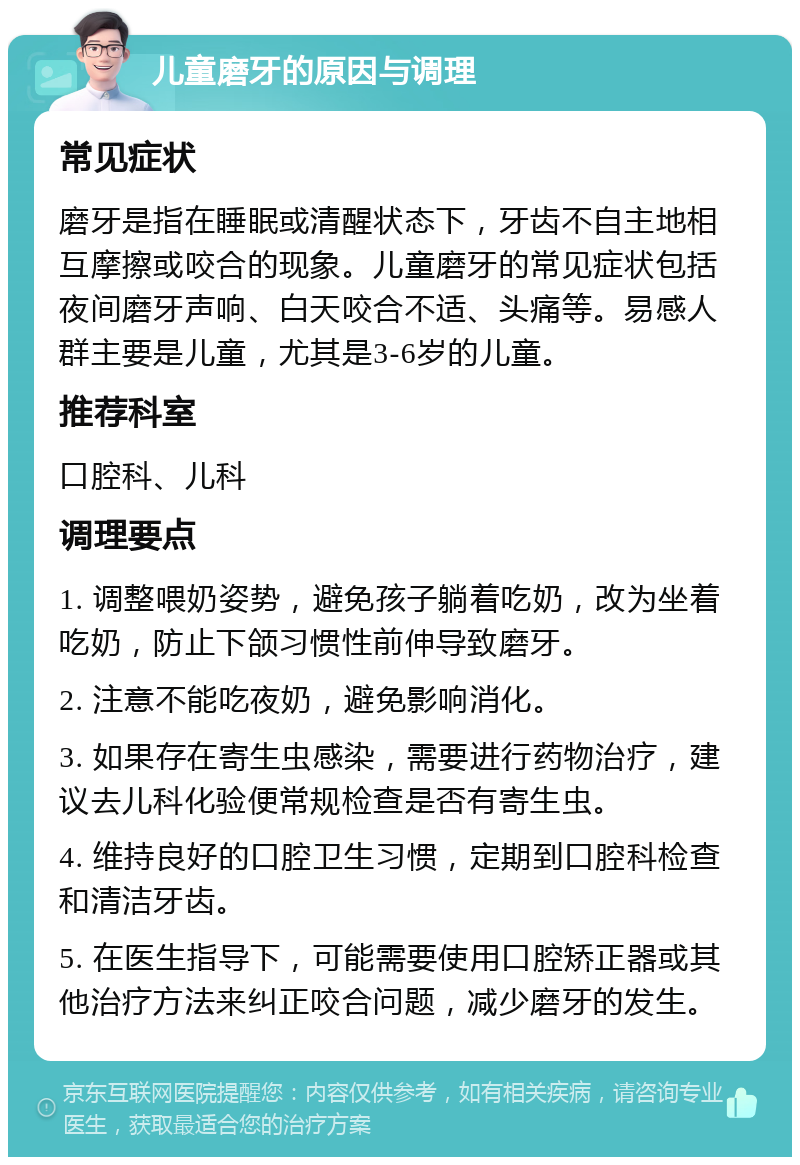 儿童磨牙的原因与调理 常见症状 磨牙是指在睡眠或清醒状态下，牙齿不自主地相互摩擦或咬合的现象。儿童磨牙的常见症状包括夜间磨牙声响、白天咬合不适、头痛等。易感人群主要是儿童，尤其是3-6岁的儿童。 推荐科室 口腔科、儿科 调理要点 1. 调整喂奶姿势，避免孩子躺着吃奶，改为坐着吃奶，防止下颌习惯性前伸导致磨牙。 2. 注意不能吃夜奶，避免影响消化。 3. 如果存在寄生虫感染，需要进行药物治疗，建议去儿科化验便常规检查是否有寄生虫。 4. 维持良好的口腔卫生习惯，定期到口腔科检查和清洁牙齿。 5. 在医生指导下，可能需要使用口腔矫正器或其他治疗方法来纠正咬合问题，减少磨牙的发生。