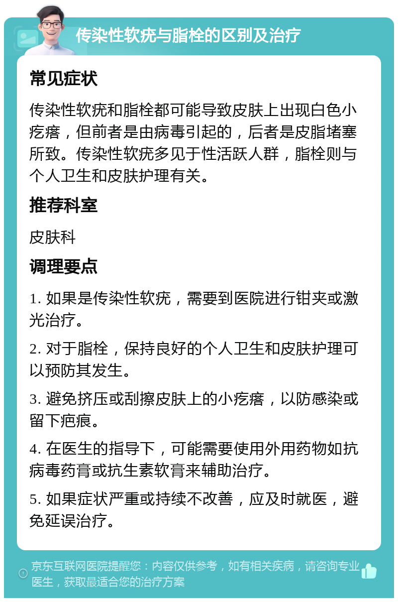 传染性软疣与脂栓的区别及治疗 常见症状 传染性软疣和脂栓都可能导致皮肤上出现白色小疙瘩，但前者是由病毒引起的，后者是皮脂堵塞所致。传染性软疣多见于性活跃人群，脂栓则与个人卫生和皮肤护理有关。 推荐科室 皮肤科 调理要点 1. 如果是传染性软疣，需要到医院进行钳夹或激光治疗。 2. 对于脂栓，保持良好的个人卫生和皮肤护理可以预防其发生。 3. 避免挤压或刮擦皮肤上的小疙瘩，以防感染或留下疤痕。 4. 在医生的指导下，可能需要使用外用药物如抗病毒药膏或抗生素软膏来辅助治疗。 5. 如果症状严重或持续不改善，应及时就医，避免延误治疗。