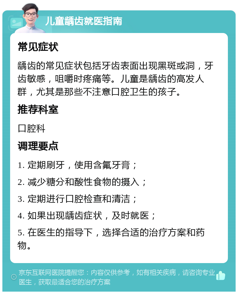 儿童龋齿就医指南 常见症状 龋齿的常见症状包括牙齿表面出现黑斑或洞，牙齿敏感，咀嚼时疼痛等。儿童是龋齿的高发人群，尤其是那些不注意口腔卫生的孩子。 推荐科室 口腔科 调理要点 1. 定期刷牙，使用含氟牙膏； 2. 减少糖分和酸性食物的摄入； 3. 定期进行口腔检查和清洁； 4. 如果出现龋齿症状，及时就医； 5. 在医生的指导下，选择合适的治疗方案和药物。