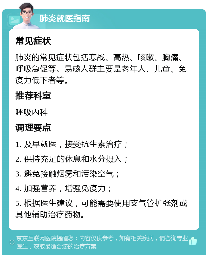 肺炎就医指南 常见症状 肺炎的常见症状包括寒战、高热、咳嗽、胸痛、呼吸急促等。易感人群主要是老年人、儿童、免疫力低下者等。 推荐科室 呼吸内科 调理要点 1. 及早就医，接受抗生素治疗； 2. 保持充足的休息和水分摄入； 3. 避免接触烟雾和污染空气； 4. 加强营养，增强免疫力； 5. 根据医生建议，可能需要使用支气管扩张剂或其他辅助治疗药物。