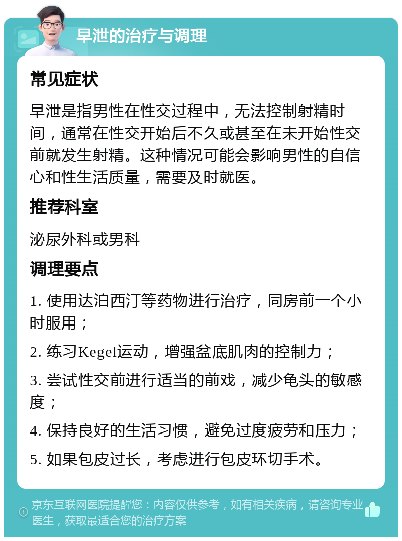 早泄的治疗与调理 常见症状 早泄是指男性在性交过程中，无法控制射精时间，通常在性交开始后不久或甚至在未开始性交前就发生射精。这种情况可能会影响男性的自信心和性生活质量，需要及时就医。 推荐科室 泌尿外科或男科 调理要点 1. 使用达泊西汀等药物进行治疗，同房前一个小时服用； 2. 练习Kegel运动，增强盆底肌肉的控制力； 3. 尝试性交前进行适当的前戏，减少龟头的敏感度； 4. 保持良好的生活习惯，避免过度疲劳和压力； 5. 如果包皮过长，考虑进行包皮环切手术。