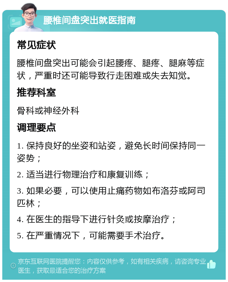 腰椎间盘突出就医指南 常见症状 腰椎间盘突出可能会引起腰疼、腿疼、腿麻等症状，严重时还可能导致行走困难或失去知觉。 推荐科室 骨科或神经外科 调理要点 1. 保持良好的坐姿和站姿，避免长时间保持同一姿势； 2. 适当进行物理治疗和康复训练； 3. 如果必要，可以使用止痛药物如布洛芬或阿司匹林； 4. 在医生的指导下进行针灸或按摩治疗； 5. 在严重情况下，可能需要手术治疗。