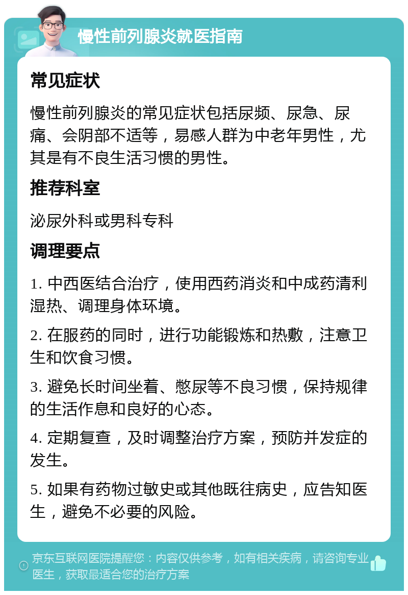 慢性前列腺炎就医指南 常见症状 慢性前列腺炎的常见症状包括尿频、尿急、尿痛、会阴部不适等，易感人群为中老年男性，尤其是有不良生活习惯的男性。 推荐科室 泌尿外科或男科专科 调理要点 1. 中西医结合治疗，使用西药消炎和中成药清利湿热、调理身体环境。 2. 在服药的同时，进行功能锻炼和热敷，注意卫生和饮食习惯。 3. 避免长时间坐着、憋尿等不良习惯，保持规律的生活作息和良好的心态。 4. 定期复查，及时调整治疗方案，预防并发症的发生。 5. 如果有药物过敏史或其他既往病史，应告知医生，避免不必要的风险。