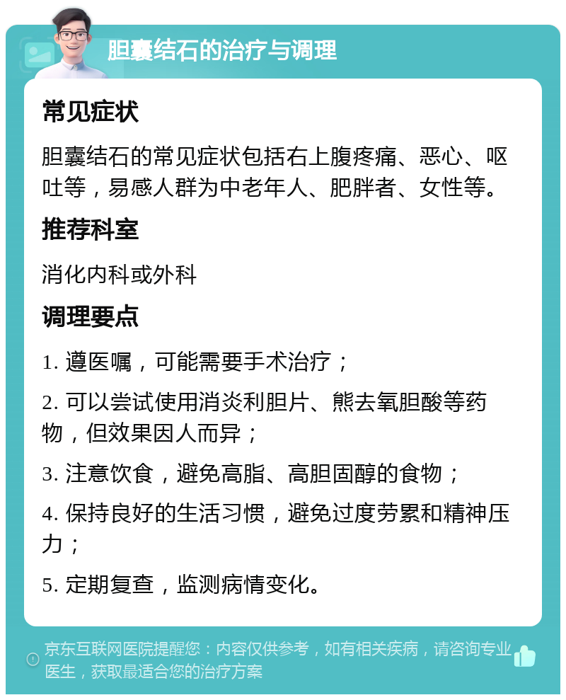 胆囊结石的治疗与调理 常见症状 胆囊结石的常见症状包括右上腹疼痛、恶心、呕吐等，易感人群为中老年人、肥胖者、女性等。 推荐科室 消化内科或外科 调理要点 1. 遵医嘱，可能需要手术治疗； 2. 可以尝试使用消炎利胆片、熊去氧胆酸等药物，但效果因人而异； 3. 注意饮食，避免高脂、高胆固醇的食物； 4. 保持良好的生活习惯，避免过度劳累和精神压力； 5. 定期复查，监测病情变化。