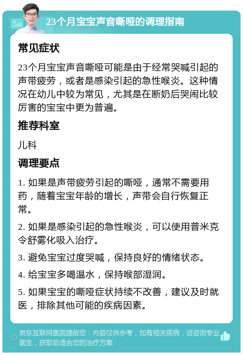 23个月宝宝声音嘶哑的调理指南 常见症状 23个月宝宝声音嘶哑可能是由于经常哭喊引起的声带疲劳，或者是感染引起的急性喉炎。这种情况在幼儿中较为常见，尤其是在断奶后哭闹比较厉害的宝宝中更为普遍。 推荐科室 儿科 调理要点 1. 如果是声带疲劳引起的嘶哑，通常不需要用药，随着宝宝年龄的增长，声带会自行恢复正常。 2. 如果是感染引起的急性喉炎，可以使用普米克令舒雾化吸入治疗。 3. 避免宝宝过度哭喊，保持良好的情绪状态。 4. 给宝宝多喝温水，保持喉部湿润。 5. 如果宝宝的嘶哑症状持续不改善，建议及时就医，排除其他可能的疾病因素。