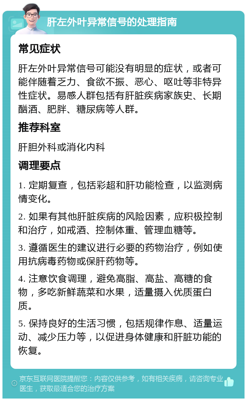 肝左外叶异常信号的处理指南 常见症状 肝左外叶异常信号可能没有明显的症状，或者可能伴随着乏力、食欲不振、恶心、呕吐等非特异性症状。易感人群包括有肝脏疾病家族史、长期酗酒、肥胖、糖尿病等人群。 推荐科室 肝胆外科或消化内科 调理要点 1. 定期复查，包括彩超和肝功能检查，以监测病情变化。 2. 如果有其他肝脏疾病的风险因素，应积极控制和治疗，如戒酒、控制体重、管理血糖等。 3. 遵循医生的建议进行必要的药物治疗，例如使用抗病毒药物或保肝药物等。 4. 注意饮食调理，避免高脂、高盐、高糖的食物，多吃新鲜蔬菜和水果，适量摄入优质蛋白质。 5. 保持良好的生活习惯，包括规律作息、适量运动、减少压力等，以促进身体健康和肝脏功能的恢复。