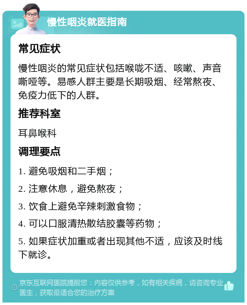 慢性咽炎就医指南 常见症状 慢性咽炎的常见症状包括喉咙不适、咳嗽、声音嘶哑等。易感人群主要是长期吸烟、经常熬夜、免疫力低下的人群。 推荐科室 耳鼻喉科 调理要点 1. 避免吸烟和二手烟； 2. 注意休息，避免熬夜； 3. 饮食上避免辛辣刺激食物； 4. 可以口服清热散结胶囊等药物； 5. 如果症状加重或者出现其他不适，应该及时线下就诊。