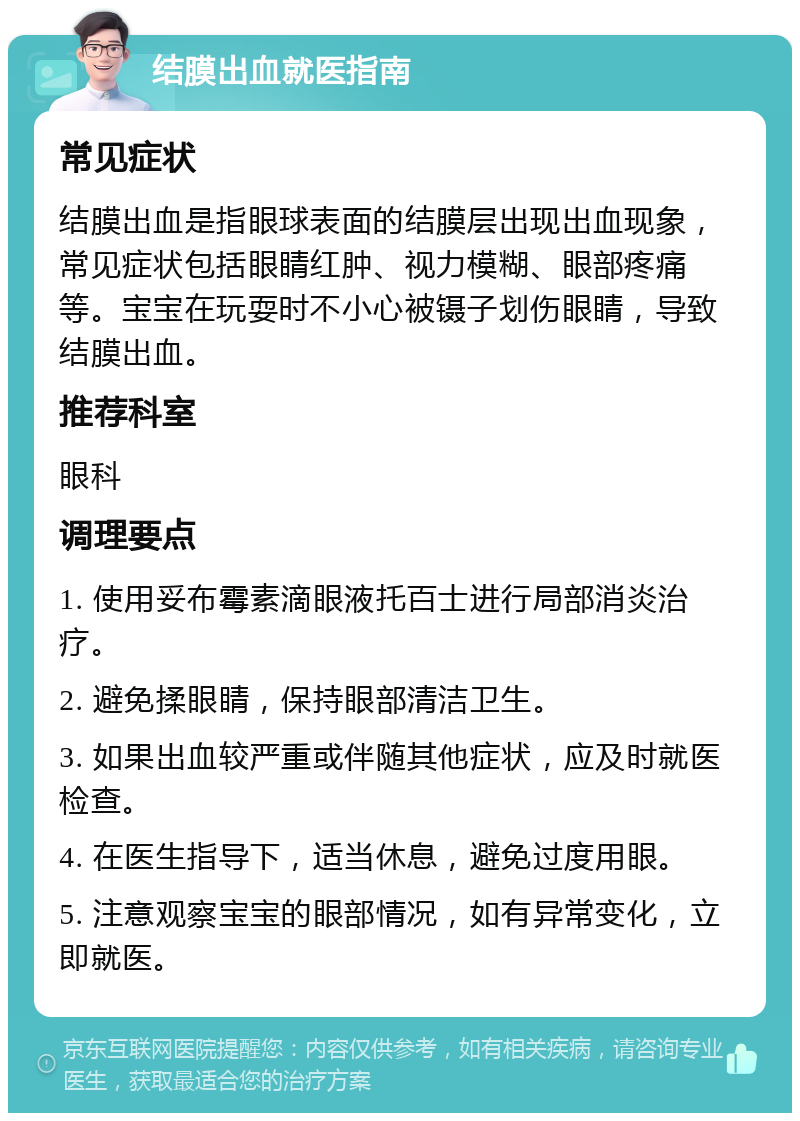 结膜出血就医指南 常见症状 结膜出血是指眼球表面的结膜层出现出血现象，常见症状包括眼睛红肿、视力模糊、眼部疼痛等。宝宝在玩耍时不小心被镊子划伤眼睛，导致结膜出血。 推荐科室 眼科 调理要点 1. 使用妥布霉素滴眼液托百士进行局部消炎治疗。 2. 避免揉眼睛，保持眼部清洁卫生。 3. 如果出血较严重或伴随其他症状，应及时就医检查。 4. 在医生指导下，适当休息，避免过度用眼。 5. 注意观察宝宝的眼部情况，如有异常变化，立即就医。