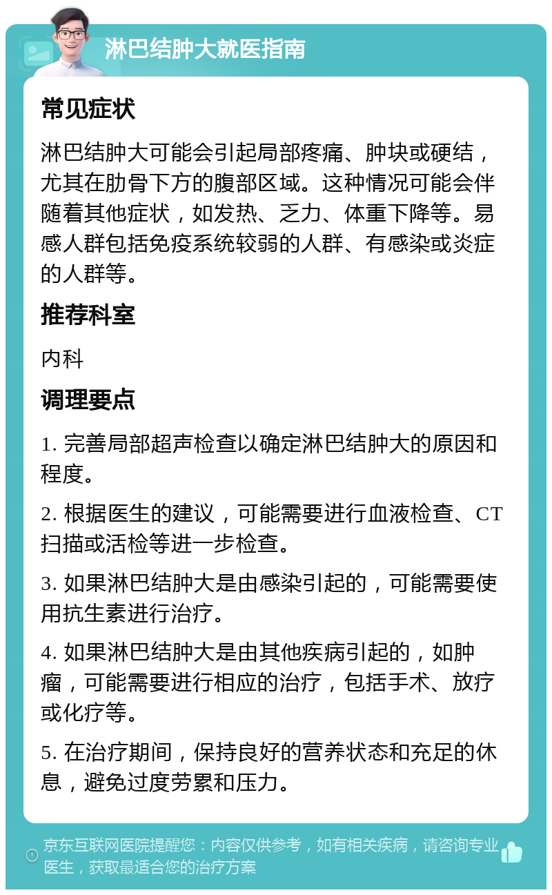 淋巴结肿大就医指南 常见症状 淋巴结肿大可能会引起局部疼痛、肿块或硬结，尤其在肋骨下方的腹部区域。这种情况可能会伴随着其他症状，如发热、乏力、体重下降等。易感人群包括免疫系统较弱的人群、有感染或炎症的人群等。 推荐科室 内科 调理要点 1. 完善局部超声检查以确定淋巴结肿大的原因和程度。 2. 根据医生的建议，可能需要进行血液检查、CT扫描或活检等进一步检查。 3. 如果淋巴结肿大是由感染引起的，可能需要使用抗生素进行治疗。 4. 如果淋巴结肿大是由其他疾病引起的，如肿瘤，可能需要进行相应的治疗，包括手术、放疗或化疗等。 5. 在治疗期间，保持良好的营养状态和充足的休息，避免过度劳累和压力。