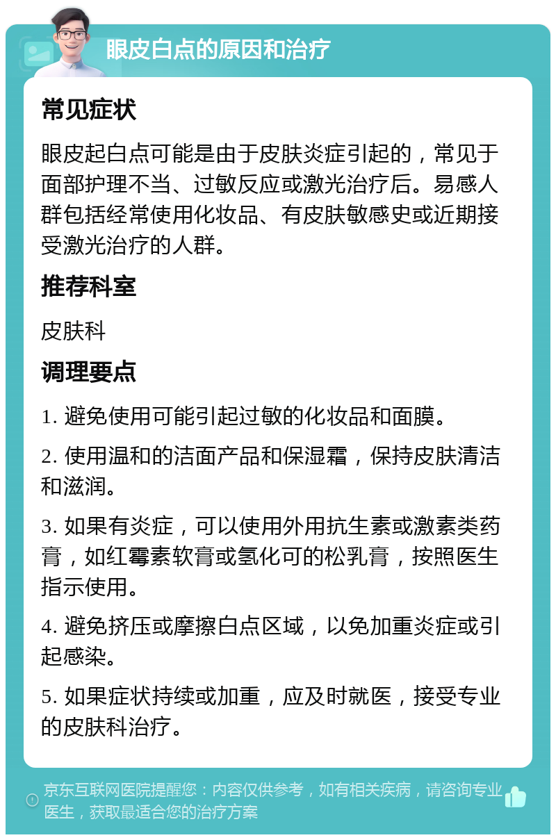 眼皮白点的原因和治疗 常见症状 眼皮起白点可能是由于皮肤炎症引起的，常见于面部护理不当、过敏反应或激光治疗后。易感人群包括经常使用化妆品、有皮肤敏感史或近期接受激光治疗的人群。 推荐科室 皮肤科 调理要点 1. 避免使用可能引起过敏的化妆品和面膜。 2. 使用温和的洁面产品和保湿霜，保持皮肤清洁和滋润。 3. 如果有炎症，可以使用外用抗生素或激素类药膏，如红霉素软膏或氢化可的松乳膏，按照医生指示使用。 4. 避免挤压或摩擦白点区域，以免加重炎症或引起感染。 5. 如果症状持续或加重，应及时就医，接受专业的皮肤科治疗。