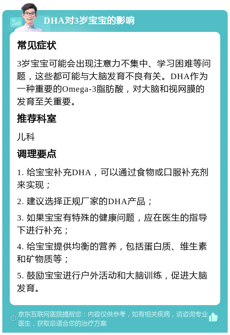 DHA对3岁宝宝的影响 常见症状 3岁宝宝可能会出现注意力不集中、学习困难等问题，这些都可能与大脑发育不良有关。DHA作为一种重要的Omega-3脂肪酸，对大脑和视网膜的发育至关重要。 推荐科室 儿科 调理要点 1. 给宝宝补充DHA，可以通过食物或口服补充剂来实现； 2. 建议选择正规厂家的DHA产品； 3. 如果宝宝有特殊的健康问题，应在医生的指导下进行补充； 4. 给宝宝提供均衡的营养，包括蛋白质、维生素和矿物质等； 5. 鼓励宝宝进行户外活动和大脑训练，促进大脑发育。