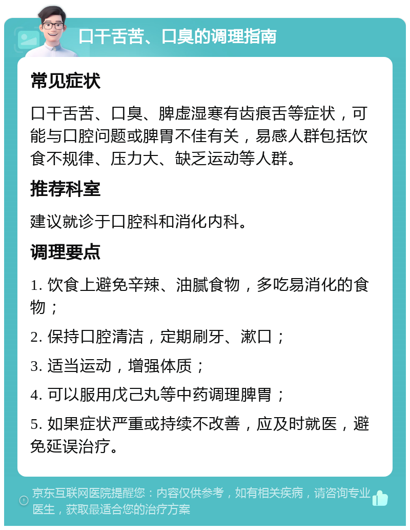 口干舌苦、口臭的调理指南 常见症状 口干舌苦、口臭、脾虚湿寒有齿痕舌等症状，可能与口腔问题或脾胃不佳有关，易感人群包括饮食不规律、压力大、缺乏运动等人群。 推荐科室 建议就诊于口腔科和消化内科。 调理要点 1. 饮食上避免辛辣、油腻食物，多吃易消化的食物； 2. 保持口腔清洁，定期刷牙、漱口； 3. 适当运动，增强体质； 4. 可以服用戊己丸等中药调理脾胃； 5. 如果症状严重或持续不改善，应及时就医，避免延误治疗。