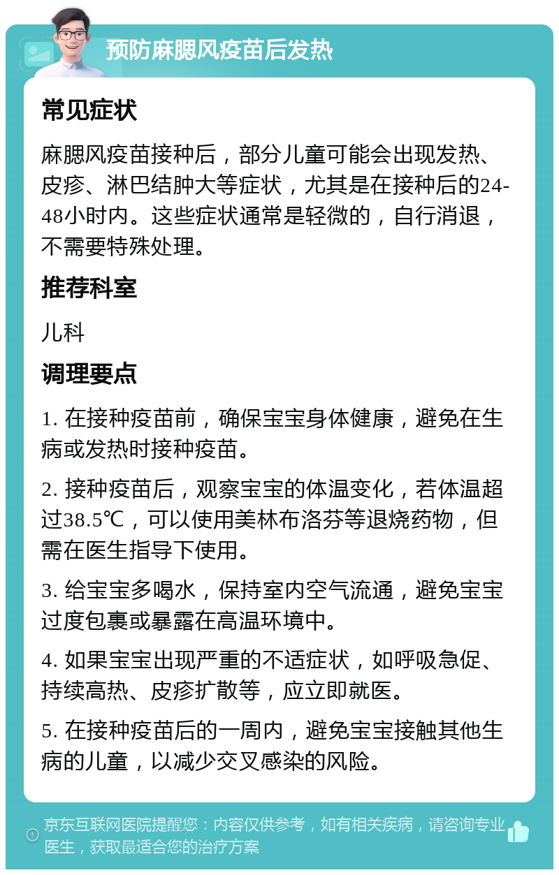 预防麻腮风疫苗后发热 常见症状 麻腮风疫苗接种后，部分儿童可能会出现发热、皮疹、淋巴结肿大等症状，尤其是在接种后的24-48小时内。这些症状通常是轻微的，自行消退，不需要特殊处理。 推荐科室 儿科 调理要点 1. 在接种疫苗前，确保宝宝身体健康，避免在生病或发热时接种疫苗。 2. 接种疫苗后，观察宝宝的体温变化，若体温超过38.5℃，可以使用美林布洛芬等退烧药物，但需在医生指导下使用。 3. 给宝宝多喝水，保持室内空气流通，避免宝宝过度包裹或暴露在高温环境中。 4. 如果宝宝出现严重的不适症状，如呼吸急促、持续高热、皮疹扩散等，应立即就医。 5. 在接种疫苗后的一周内，避免宝宝接触其他生病的儿童，以减少交叉感染的风险。