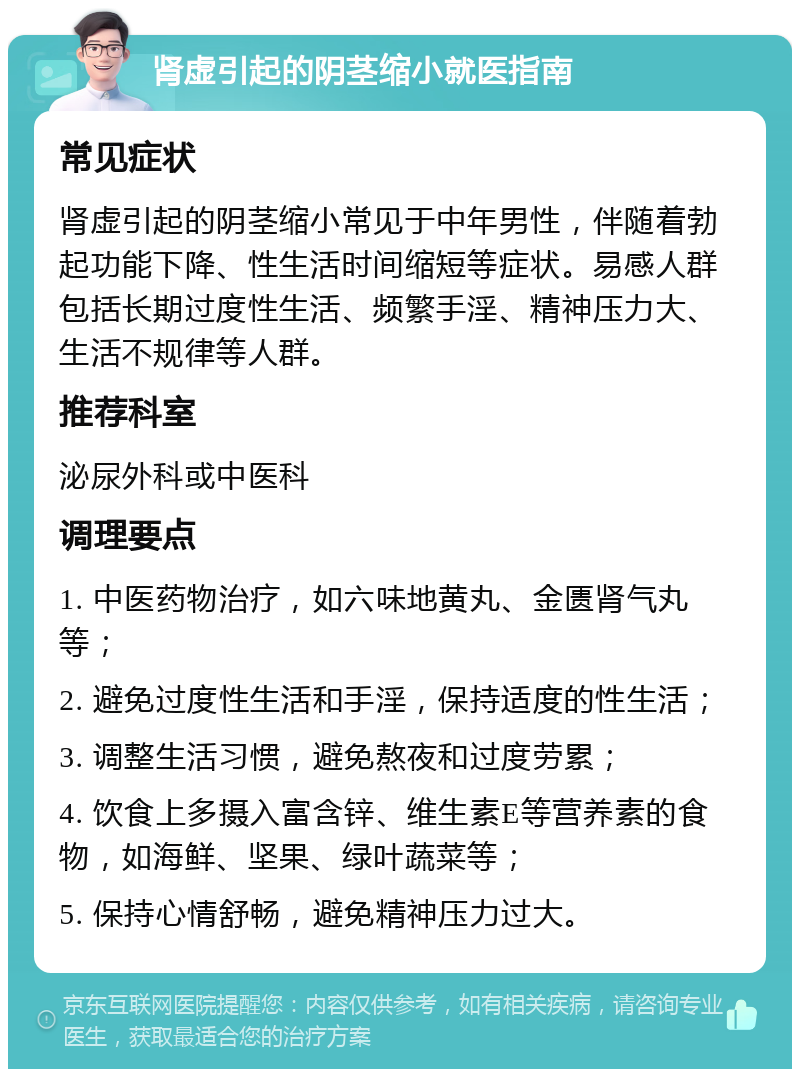 肾虚引起的阴茎缩小就医指南 常见症状 肾虚引起的阴茎缩小常见于中年男性，伴随着勃起功能下降、性生活时间缩短等症状。易感人群包括长期过度性生活、频繁手淫、精神压力大、生活不规律等人群。 推荐科室 泌尿外科或中医科 调理要点 1. 中医药物治疗，如六味地黄丸、金匮肾气丸等； 2. 避免过度性生活和手淫，保持适度的性生活； 3. 调整生活习惯，避免熬夜和过度劳累； 4. 饮食上多摄入富含锌、维生素E等营养素的食物，如海鲜、坚果、绿叶蔬菜等； 5. 保持心情舒畅，避免精神压力过大。