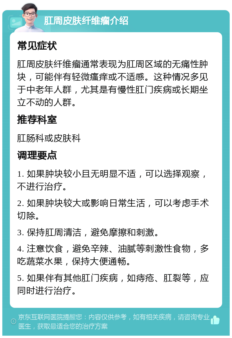 肛周皮肤纤维瘤介绍 常见症状 肛周皮肤纤维瘤通常表现为肛周区域的无痛性肿块，可能伴有轻微瘙痒或不适感。这种情况多见于中老年人群，尤其是有慢性肛门疾病或长期坐立不动的人群。 推荐科室 肛肠科或皮肤科 调理要点 1. 如果肿块较小且无明显不适，可以选择观察，不进行治疗。 2. 如果肿块较大或影响日常生活，可以考虑手术切除。 3. 保持肛周清洁，避免摩擦和刺激。 4. 注意饮食，避免辛辣、油腻等刺激性食物，多吃蔬菜水果，保持大便通畅。 5. 如果伴有其他肛门疾病，如痔疮、肛裂等，应同时进行治疗。