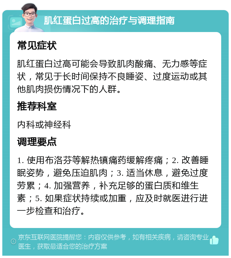 肌红蛋白过高的治疗与调理指南 常见症状 肌红蛋白过高可能会导致肌肉酸痛、无力感等症状，常见于长时间保持不良睡姿、过度运动或其他肌肉损伤情况下的人群。 推荐科室 内科或神经科 调理要点 1. 使用布洛芬等解热镇痛药缓解疼痛；2. 改善睡眠姿势，避免压迫肌肉；3. 适当休息，避免过度劳累；4. 加强营养，补充足够的蛋白质和维生素；5. 如果症状持续或加重，应及时就医进行进一步检查和治疗。