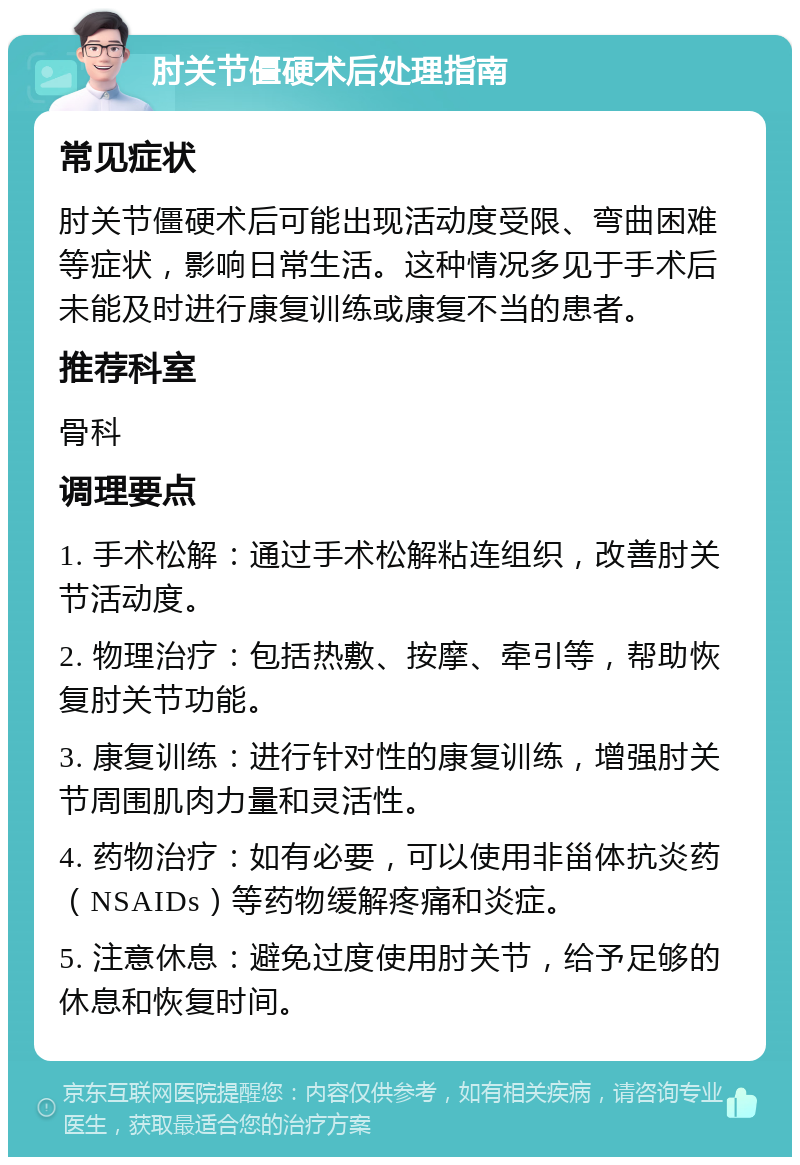 肘关节僵硬术后处理指南 常见症状 肘关节僵硬术后可能出现活动度受限、弯曲困难等症状，影响日常生活。这种情况多见于手术后未能及时进行康复训练或康复不当的患者。 推荐科室 骨科 调理要点 1. 手术松解：通过手术松解粘连组织，改善肘关节活动度。 2. 物理治疗：包括热敷、按摩、牵引等，帮助恢复肘关节功能。 3. 康复训练：进行针对性的康复训练，增强肘关节周围肌肉力量和灵活性。 4. 药物治疗：如有必要，可以使用非甾体抗炎药（NSAIDs）等药物缓解疼痛和炎症。 5. 注意休息：避免过度使用肘关节，给予足够的休息和恢复时间。