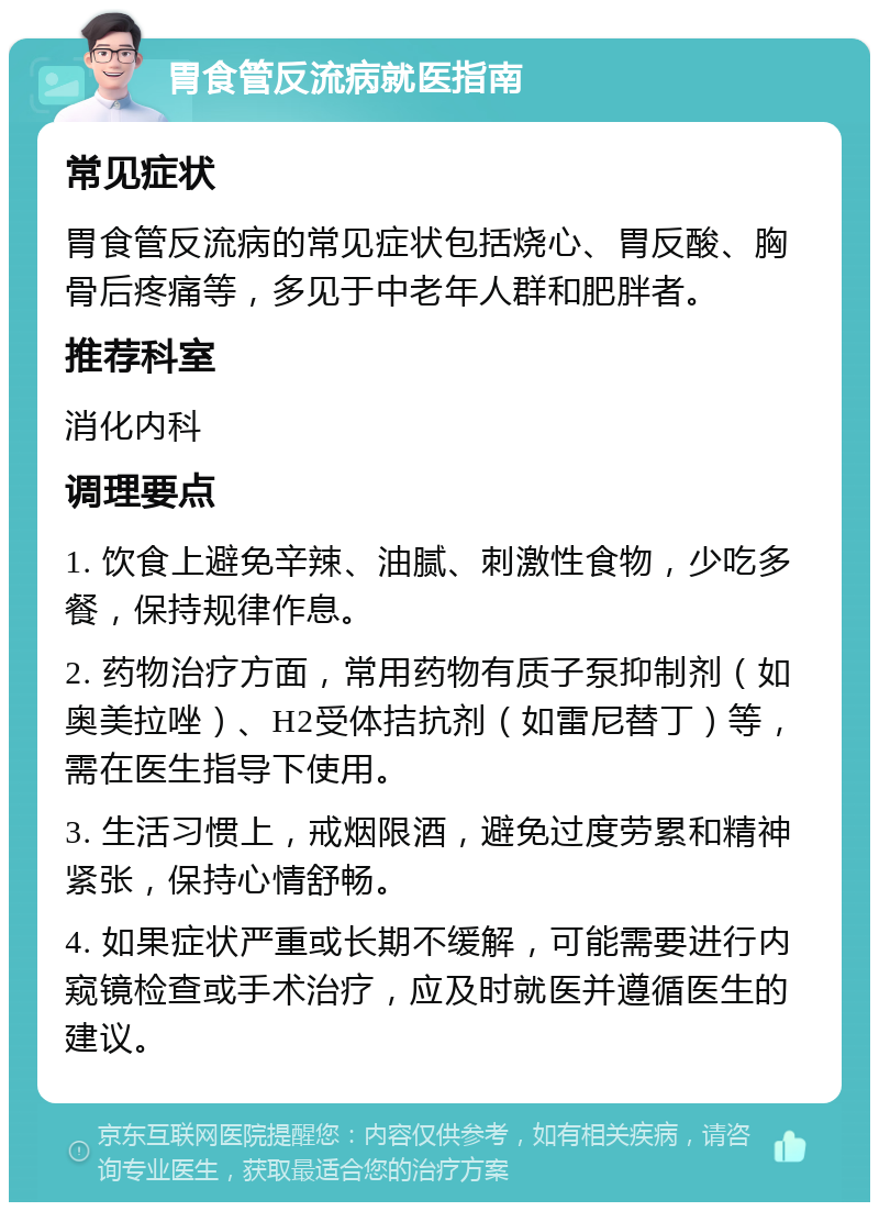 胃食管反流病就医指南 常见症状 胃食管反流病的常见症状包括烧心、胃反酸、胸骨后疼痛等，多见于中老年人群和肥胖者。 推荐科室 消化内科 调理要点 1. 饮食上避免辛辣、油腻、刺激性食物，少吃多餐，保持规律作息。 2. 药物治疗方面，常用药物有质子泵抑制剂（如奥美拉唑）、H2受体拮抗剂（如雷尼替丁）等，需在医生指导下使用。 3. 生活习惯上，戒烟限酒，避免过度劳累和精神紧张，保持心情舒畅。 4. 如果症状严重或长期不缓解，可能需要进行内窥镜检查或手术治疗，应及时就医并遵循医生的建议。