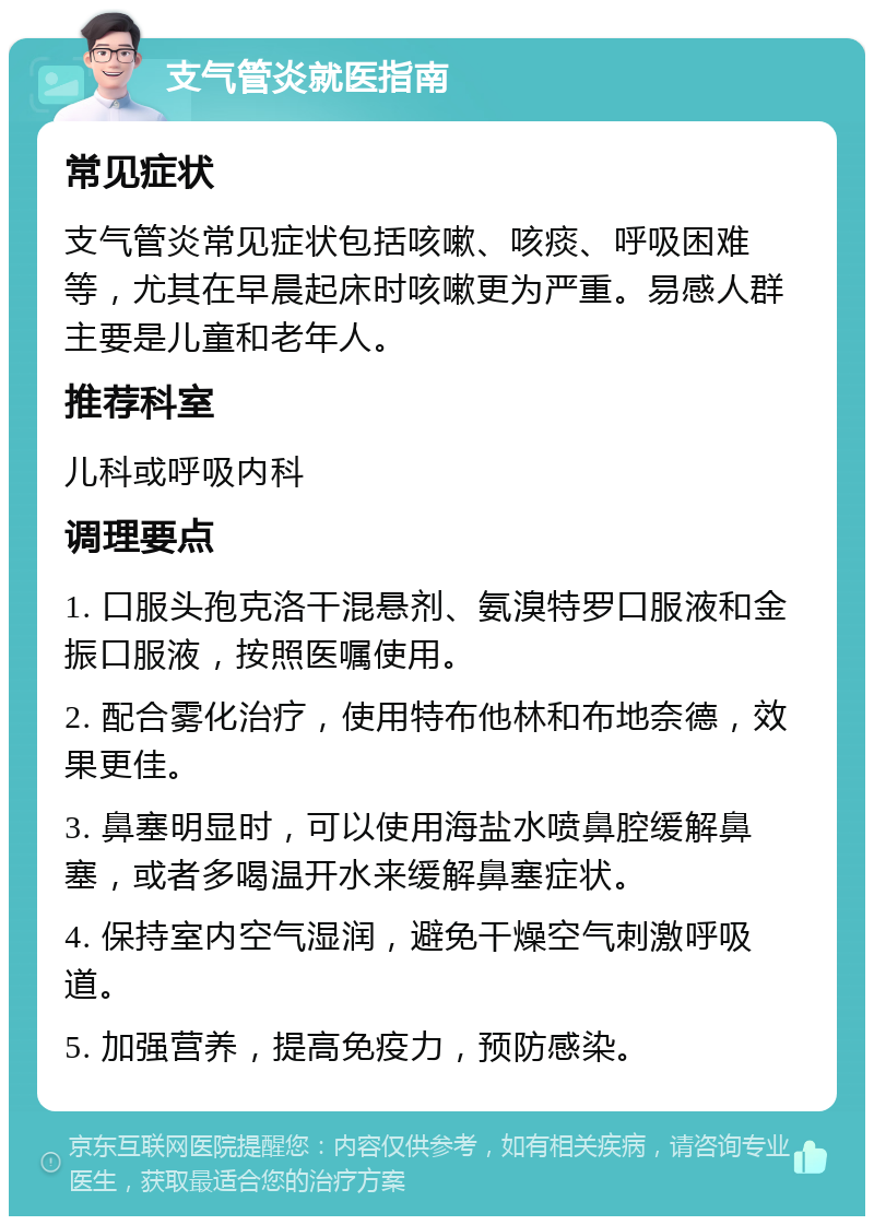 支气管炎就医指南 常见症状 支气管炎常见症状包括咳嗽、咳痰、呼吸困难等，尤其在早晨起床时咳嗽更为严重。易感人群主要是儿童和老年人。 推荐科室 儿科或呼吸内科 调理要点 1. 口服头孢克洛干混悬剂、氨溴特罗口服液和金振口服液，按照医嘱使用。 2. 配合雾化治疗，使用特布他林和布地奈德，效果更佳。 3. 鼻塞明显时，可以使用海盐水喷鼻腔缓解鼻塞，或者多喝温开水来缓解鼻塞症状。 4. 保持室内空气湿润，避免干燥空气刺激呼吸道。 5. 加强营养，提高免疫力，预防感染。