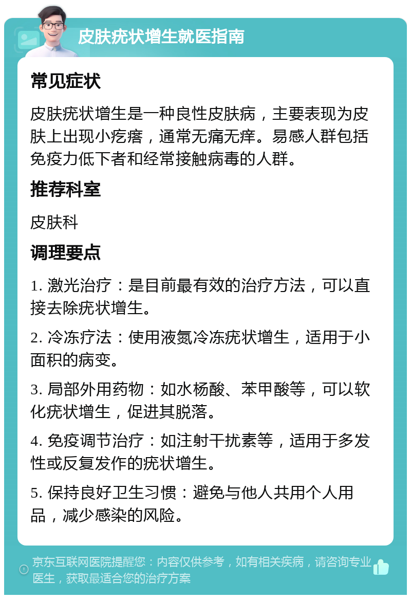 皮肤疣状增生就医指南 常见症状 皮肤疣状增生是一种良性皮肤病，主要表现为皮肤上出现小疙瘩，通常无痛无痒。易感人群包括免疫力低下者和经常接触病毒的人群。 推荐科室 皮肤科 调理要点 1. 激光治疗：是目前最有效的治疗方法，可以直接去除疣状增生。 2. 冷冻疗法：使用液氮冷冻疣状增生，适用于小面积的病变。 3. 局部外用药物：如水杨酸、苯甲酸等，可以软化疣状增生，促进其脱落。 4. 免疫调节治疗：如注射干扰素等，适用于多发性或反复发作的疣状增生。 5. 保持良好卫生习惯：避免与他人共用个人用品，减少感染的风险。