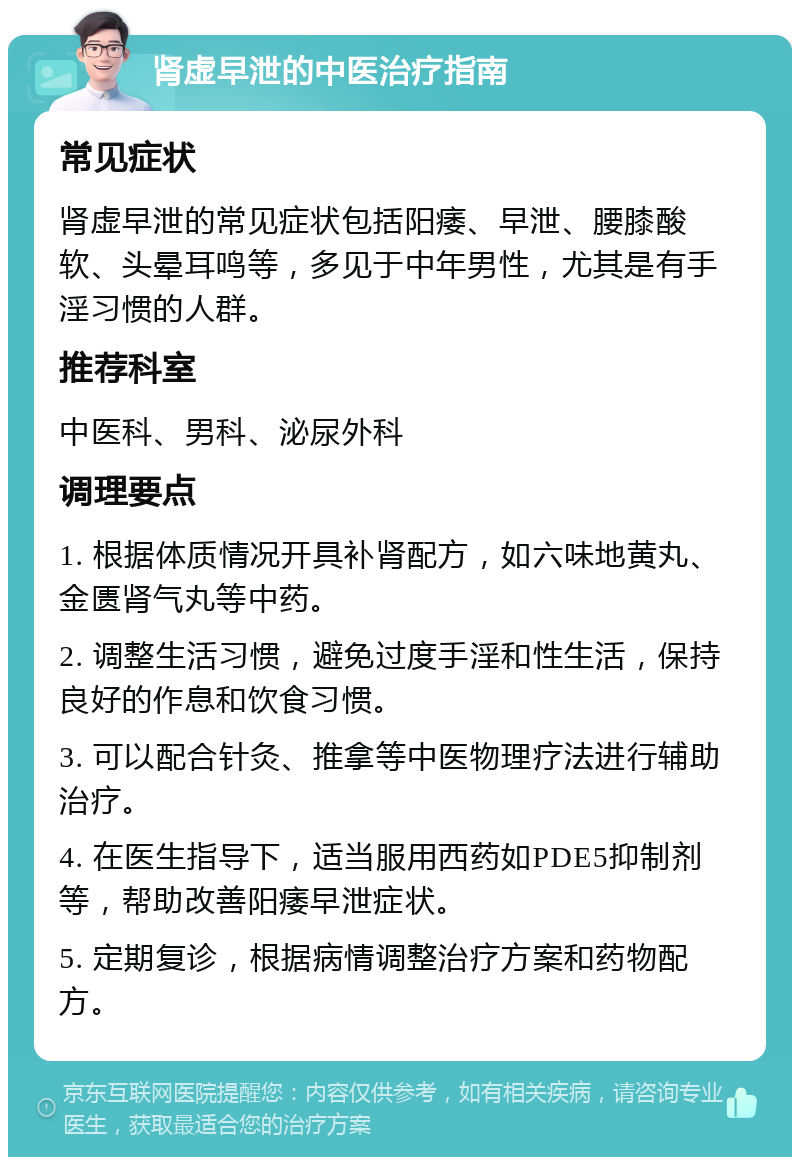 肾虚早泄的中医治疗指南 常见症状 肾虚早泄的常见症状包括阳痿、早泄、腰膝酸软、头晕耳鸣等，多见于中年男性，尤其是有手淫习惯的人群。 推荐科室 中医科、男科、泌尿外科 调理要点 1. 根据体质情况开具补肾配方，如六味地黄丸、金匮肾气丸等中药。 2. 调整生活习惯，避免过度手淫和性生活，保持良好的作息和饮食习惯。 3. 可以配合针灸、推拿等中医物理疗法进行辅助治疗。 4. 在医生指导下，适当服用西药如PDE5抑制剂等，帮助改善阳痿早泄症状。 5. 定期复诊，根据病情调整治疗方案和药物配方。