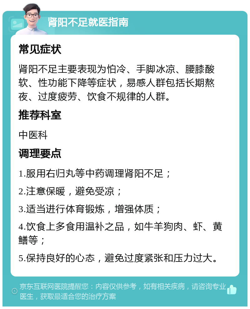 肾阳不足就医指南 常见症状 肾阳不足主要表现为怕冷、手脚冰凉、腰膝酸软、性功能下降等症状，易感人群包括长期熬夜、过度疲劳、饮食不规律的人群。 推荐科室 中医科 调理要点 1.服用右归丸等中药调理肾阳不足； 2.注意保暖，避免受凉； 3.适当进行体育锻炼，增强体质； 4.饮食上多食用温补之品，如牛羊狗肉、虾、黄鳝等； 5.保持良好的心态，避免过度紧张和压力过大。