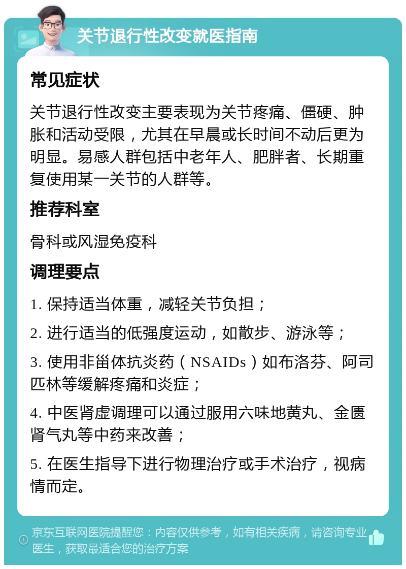 关节退行性改变就医指南 常见症状 关节退行性改变主要表现为关节疼痛、僵硬、肿胀和活动受限，尤其在早晨或长时间不动后更为明显。易感人群包括中老年人、肥胖者、长期重复使用某一关节的人群等。 推荐科室 骨科或风湿免疫科 调理要点 1. 保持适当体重，减轻关节负担； 2. 进行适当的低强度运动，如散步、游泳等； 3. 使用非甾体抗炎药（NSAIDs）如布洛芬、阿司匹林等缓解疼痛和炎症； 4. 中医肾虚调理可以通过服用六味地黄丸、金匮肾气丸等中药来改善； 5. 在医生指导下进行物理治疗或手术治疗，视病情而定。