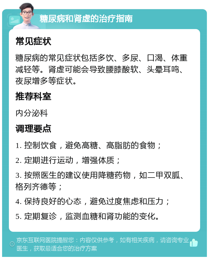 糖尿病和肾虚的治疗指南 常见症状 糖尿病的常见症状包括多饮、多尿、口渴、体重减轻等。肾虚可能会导致腰膝酸软、头晕耳鸣、夜尿增多等症状。 推荐科室 内分泌科 调理要点 1. 控制饮食，避免高糖、高脂肪的食物； 2. 定期进行运动，增强体质； 3. 按照医生的建议使用降糖药物，如二甲双胍、格列齐德等； 4. 保持良好的心态，避免过度焦虑和压力； 5. 定期复诊，监测血糖和肾功能的变化。