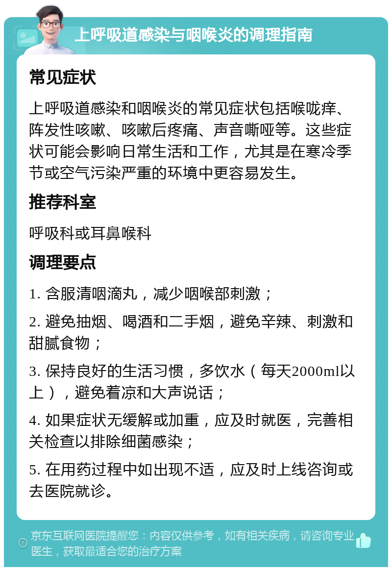 上呼吸道感染与咽喉炎的调理指南 常见症状 上呼吸道感染和咽喉炎的常见症状包括喉咙痒、阵发性咳嗽、咳嗽后疼痛、声音嘶哑等。这些症状可能会影响日常生活和工作，尤其是在寒冷季节或空气污染严重的环境中更容易发生。 推荐科室 呼吸科或耳鼻喉科 调理要点 1. 含服清咽滴丸，减少咽喉部刺激； 2. 避免抽烟、喝酒和二手烟，避免辛辣、刺激和甜腻食物； 3. 保持良好的生活习惯，多饮水（每天2000ml以上），避免着凉和大声说话； 4. 如果症状无缓解或加重，应及时就医，完善相关检查以排除细菌感染； 5. 在用药过程中如出现不适，应及时上线咨询或去医院就诊。