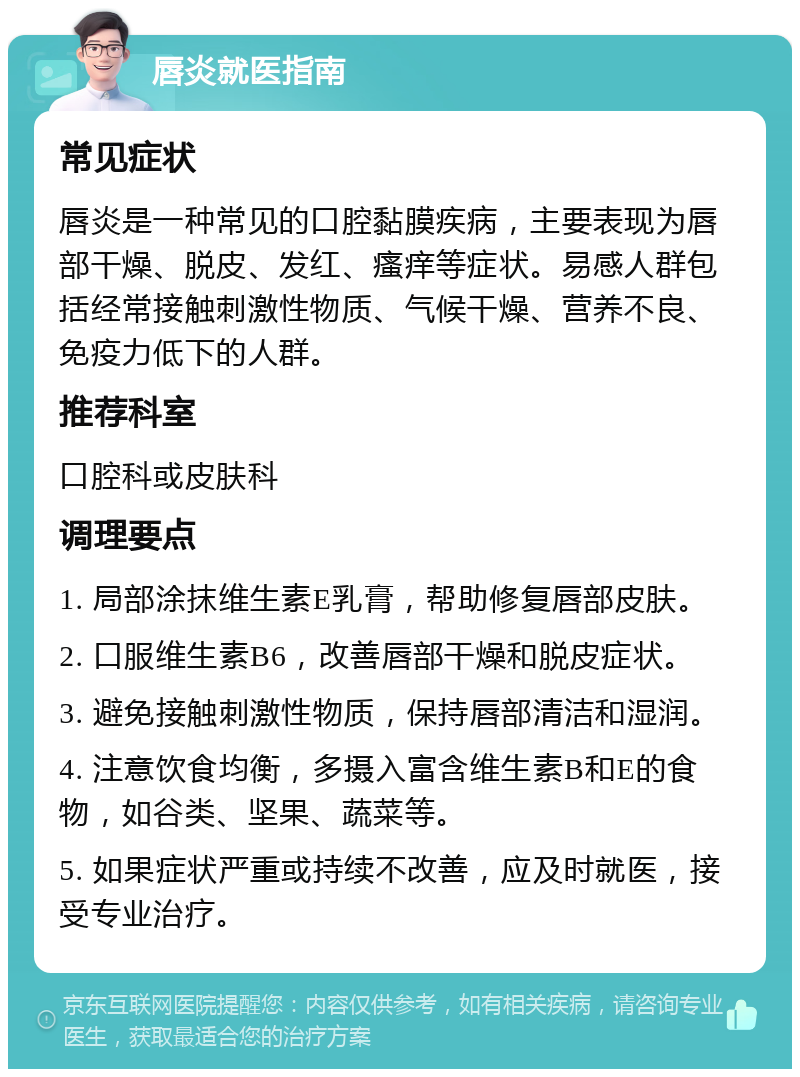 唇炎就医指南 常见症状 唇炎是一种常见的口腔黏膜疾病，主要表现为唇部干燥、脱皮、发红、瘙痒等症状。易感人群包括经常接触刺激性物质、气候干燥、营养不良、免疫力低下的人群。 推荐科室 口腔科或皮肤科 调理要点 1. 局部涂抹维生素E乳膏，帮助修复唇部皮肤。 2. 口服维生素B6，改善唇部干燥和脱皮症状。 3. 避免接触刺激性物质，保持唇部清洁和湿润。 4. 注意饮食均衡，多摄入富含维生素B和E的食物，如谷类、坚果、蔬菜等。 5. 如果症状严重或持续不改善，应及时就医，接受专业治疗。