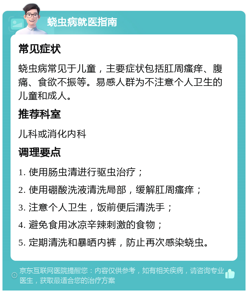 蛲虫病就医指南 常见症状 蛲虫病常见于儿童，主要症状包括肛周瘙痒、腹痛、食欲不振等。易感人群为不注意个人卫生的儿童和成人。 推荐科室 儿科或消化内科 调理要点 1. 使用肠虫清进行驱虫治疗； 2. 使用硼酸洗液清洗局部，缓解肛周瘙痒； 3. 注意个人卫生，饭前便后清洗手； 4. 避免食用冰凉辛辣刺激的食物； 5. 定期清洗和暴晒内裤，防止再次感染蛲虫。