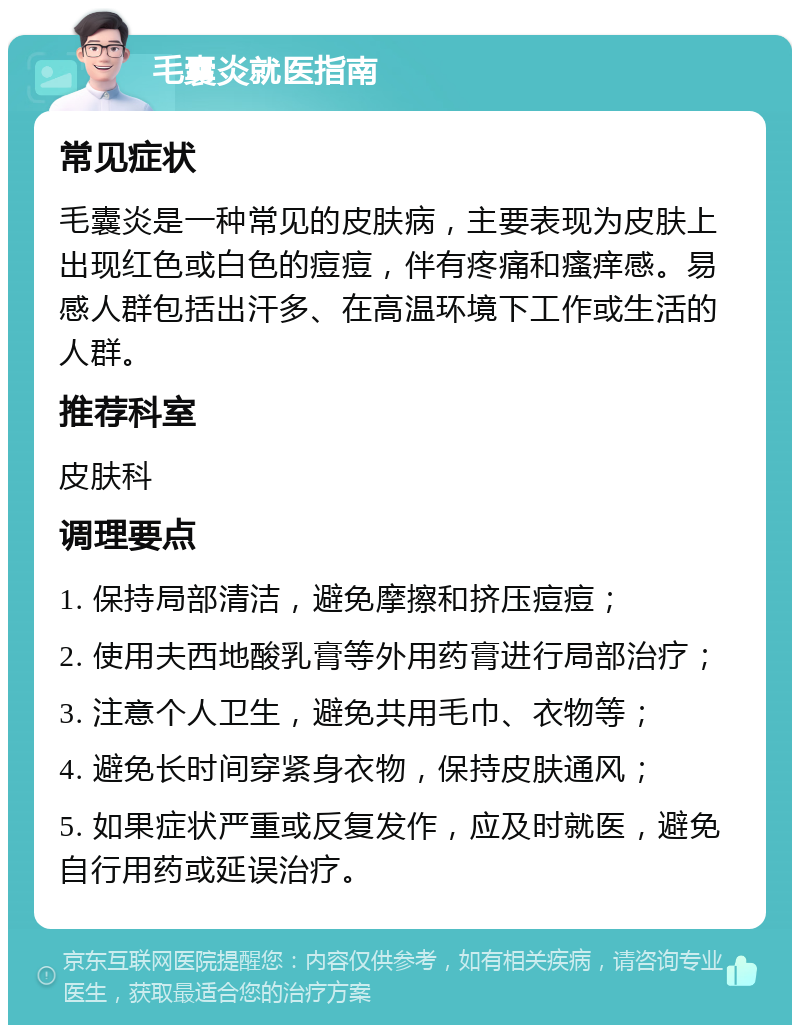 毛囊炎就医指南 常见症状 毛囊炎是一种常见的皮肤病，主要表现为皮肤上出现红色或白色的痘痘，伴有疼痛和瘙痒感。易感人群包括出汗多、在高温环境下工作或生活的人群。 推荐科室 皮肤科 调理要点 1. 保持局部清洁，避免摩擦和挤压痘痘； 2. 使用夫西地酸乳膏等外用药膏进行局部治疗； 3. 注意个人卫生，避免共用毛巾、衣物等； 4. 避免长时间穿紧身衣物，保持皮肤通风； 5. 如果症状严重或反复发作，应及时就医，避免自行用药或延误治疗。