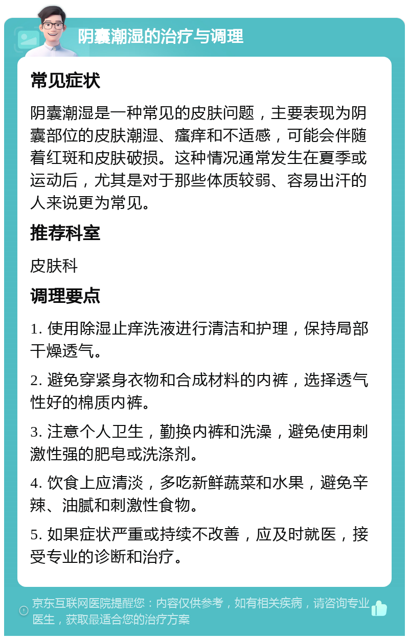 阴囊潮湿的治疗与调理 常见症状 阴囊潮湿是一种常见的皮肤问题，主要表现为阴囊部位的皮肤潮湿、瘙痒和不适感，可能会伴随着红斑和皮肤破损。这种情况通常发生在夏季或运动后，尤其是对于那些体质较弱、容易出汗的人来说更为常见。 推荐科室 皮肤科 调理要点 1. 使用除湿止痒洗液进行清洁和护理，保持局部干燥透气。 2. 避免穿紧身衣物和合成材料的内裤，选择透气性好的棉质内裤。 3. 注意个人卫生，勤换内裤和洗澡，避免使用刺激性强的肥皂或洗涤剂。 4. 饮食上应清淡，多吃新鲜蔬菜和水果，避免辛辣、油腻和刺激性食物。 5. 如果症状严重或持续不改善，应及时就医，接受专业的诊断和治疗。