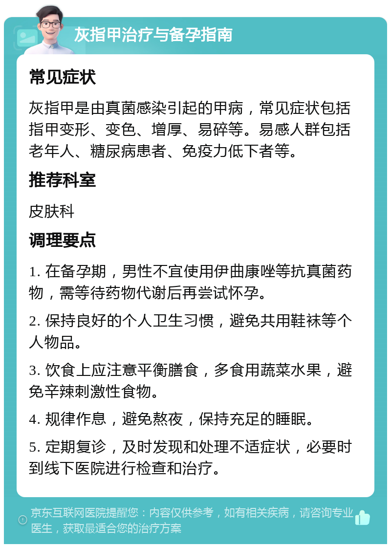 灰指甲治疗与备孕指南 常见症状 灰指甲是由真菌感染引起的甲病，常见症状包括指甲变形、变色、增厚、易碎等。易感人群包括老年人、糖尿病患者、免疫力低下者等。 推荐科室 皮肤科 调理要点 1. 在备孕期，男性不宜使用伊曲康唑等抗真菌药物，需等待药物代谢后再尝试怀孕。 2. 保持良好的个人卫生习惯，避免共用鞋袜等个人物品。 3. 饮食上应注意平衡膳食，多食用蔬菜水果，避免辛辣刺激性食物。 4. 规律作息，避免熬夜，保持充足的睡眠。 5. 定期复诊，及时发现和处理不适症状，必要时到线下医院进行检查和治疗。