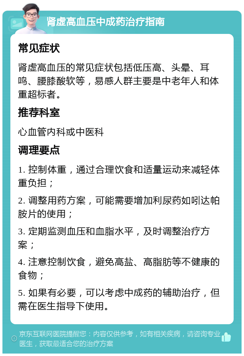 肾虚高血压中成药治疗指南 常见症状 肾虚高血压的常见症状包括低压高、头晕、耳鸣、腰膝酸软等，易感人群主要是中老年人和体重超标者。 推荐科室 心血管内科或中医科 调理要点 1. 控制体重，通过合理饮食和适量运动来减轻体重负担； 2. 调整用药方案，可能需要增加利尿药如吲达帕胺片的使用； 3. 定期监测血压和血脂水平，及时调整治疗方案； 4. 注意控制饮食，避免高盐、高脂肪等不健康的食物； 5. 如果有必要，可以考虑中成药的辅助治疗，但需在医生指导下使用。