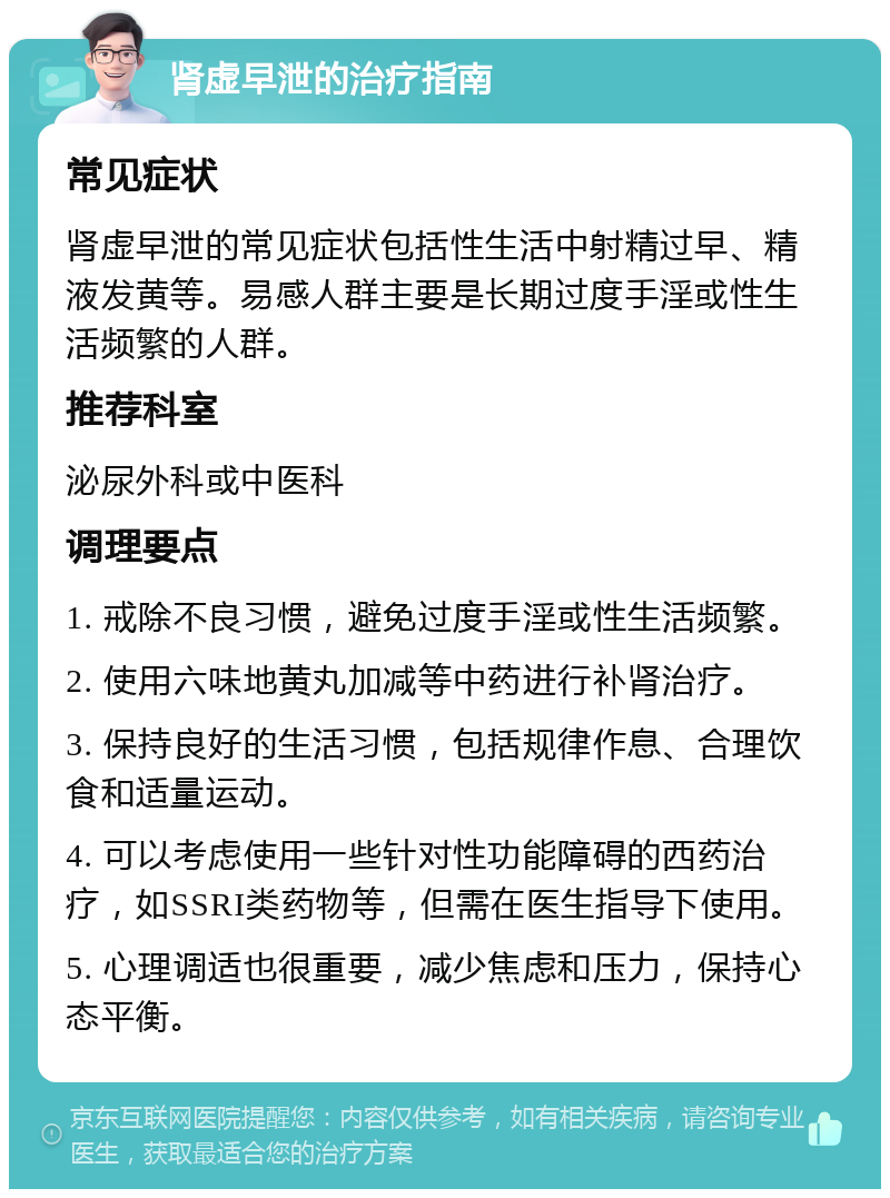 肾虚早泄的治疗指南 常见症状 肾虚早泄的常见症状包括性生活中射精过早、精液发黄等。易感人群主要是长期过度手淫或性生活频繁的人群。 推荐科室 泌尿外科或中医科 调理要点 1. 戒除不良习惯，避免过度手淫或性生活频繁。 2. 使用六味地黄丸加减等中药进行补肾治疗。 3. 保持良好的生活习惯，包括规律作息、合理饮食和适量运动。 4. 可以考虑使用一些针对性功能障碍的西药治疗，如SSRI类药物等，但需在医生指导下使用。 5. 心理调适也很重要，减少焦虑和压力，保持心态平衡。