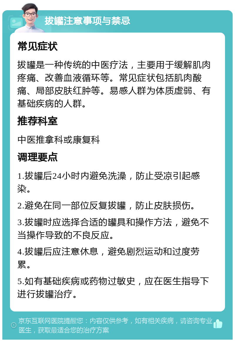 拔罐注意事项与禁忌 常见症状 拔罐是一种传统的中医疗法，主要用于缓解肌肉疼痛、改善血液循环等。常见症状包括肌肉酸痛、局部皮肤红肿等。易感人群为体质虚弱、有基础疾病的人群。 推荐科室 中医推拿科或康复科 调理要点 1.拔罐后24小时内避免洗澡，防止受凉引起感染。 2.避免在同一部位反复拔罐，防止皮肤损伤。 3.拔罐时应选择合适的罐具和操作方法，避免不当操作导致的不良反应。 4.拔罐后应注意休息，避免剧烈运动和过度劳累。 5.如有基础疾病或药物过敏史，应在医生指导下进行拔罐治疗。