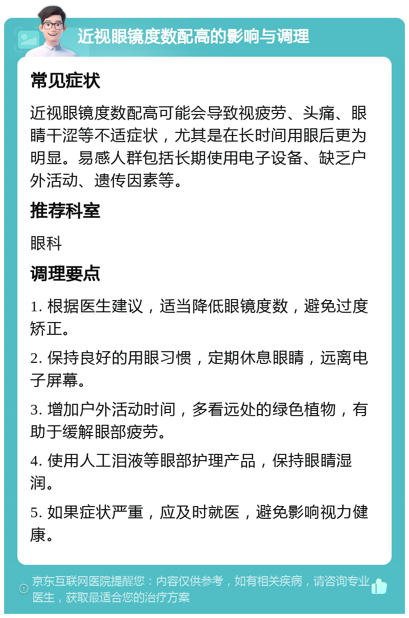 近视眼镜度数配高的影响与调理 常见症状 近视眼镜度数配高可能会导致视疲劳、头痛、眼睛干涩等不适症状，尤其是在长时间用眼后更为明显。易感人群包括长期使用电子设备、缺乏户外活动、遗传因素等。 推荐科室 眼科 调理要点 1. 根据医生建议，适当降低眼镜度数，避免过度矫正。 2. 保持良好的用眼习惯，定期休息眼睛，远离电子屏幕。 3. 增加户外活动时间，多看远处的绿色植物，有助于缓解眼部疲劳。 4. 使用人工泪液等眼部护理产品，保持眼睛湿润。 5. 如果症状严重，应及时就医，避免影响视力健康。