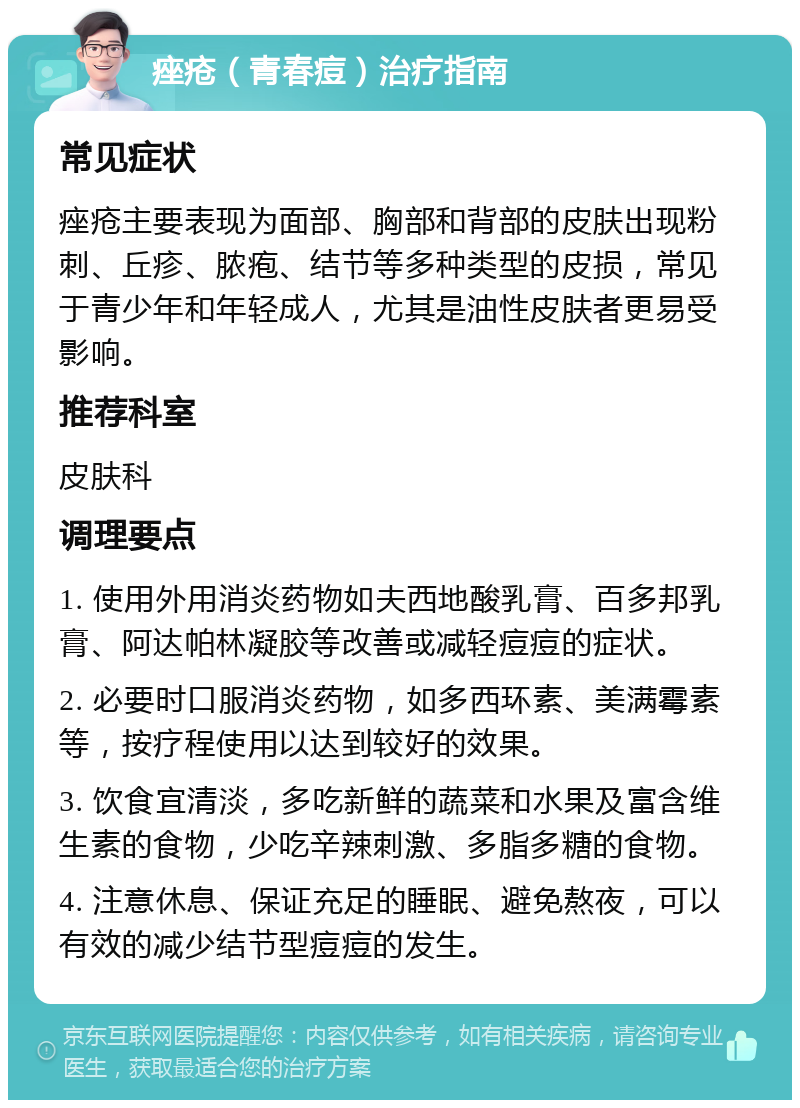 痤疮（青春痘）治疗指南 常见症状 痤疮主要表现为面部、胸部和背部的皮肤出现粉刺、丘疹、脓疱、结节等多种类型的皮损，常见于青少年和年轻成人，尤其是油性皮肤者更易受影响。 推荐科室 皮肤科 调理要点 1. 使用外用消炎药物如夫西地酸乳膏、百多邦乳膏、阿达帕林凝胶等改善或减轻痘痘的症状。 2. 必要时口服消炎药物，如多西环素、美满霉素等，按疗程使用以达到较好的效果。 3. 饮食宜清淡，多吃新鲜的蔬菜和水果及富含维生素的食物，少吃辛辣刺激、多脂多糖的食物。 4. 注意休息、保证充足的睡眠、避免熬夜，可以有效的减少结节型痘痘的发生。