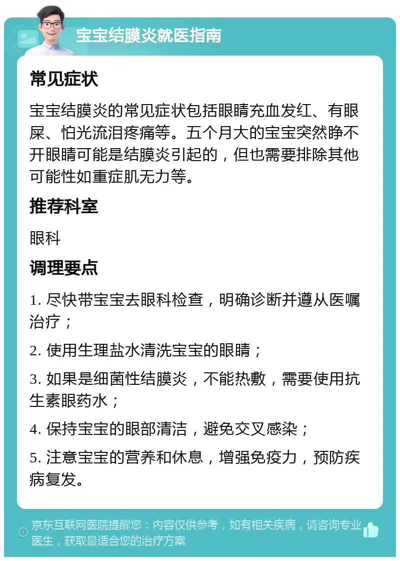 宝宝结膜炎就医指南 常见症状 宝宝结膜炎的常见症状包括眼睛充血发红、有眼屎、怕光流泪疼痛等。五个月大的宝宝突然睁不开眼睛可能是结膜炎引起的，但也需要排除其他可能性如重症肌无力等。 推荐科室 眼科 调理要点 1. 尽快带宝宝去眼科检查，明确诊断并遵从医嘱治疗； 2. 使用生理盐水清洗宝宝的眼睛； 3. 如果是细菌性结膜炎，不能热敷，需要使用抗生素眼药水； 4. 保持宝宝的眼部清洁，避免交叉感染； 5. 注意宝宝的营养和休息，增强免疫力，预防疾病复发。