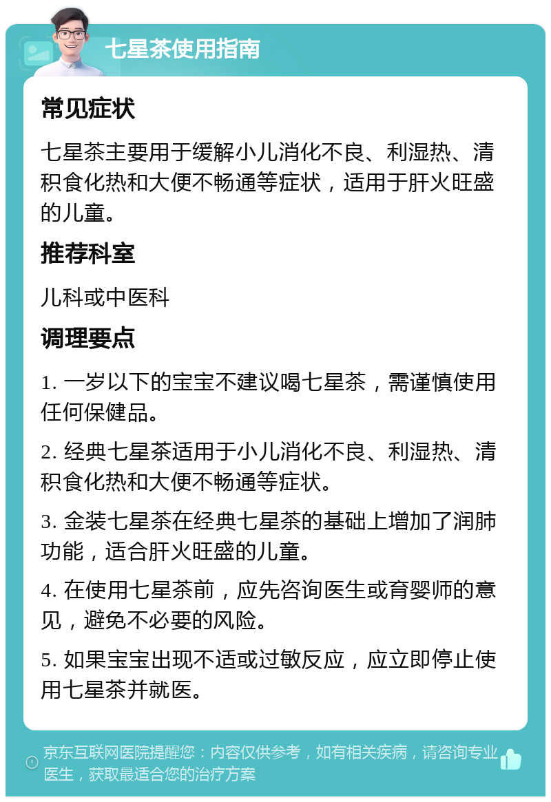 七星茶使用指南 常见症状 七星茶主要用于缓解小儿消化不良、利湿热、清积食化热和大便不畅通等症状，适用于肝火旺盛的儿童。 推荐科室 儿科或中医科 调理要点 1. 一岁以下的宝宝不建议喝七星茶，需谨慎使用任何保健品。 2. 经典七星茶适用于小儿消化不良、利湿热、清积食化热和大便不畅通等症状。 3. 金装七星茶在经典七星茶的基础上增加了润肺功能，适合肝火旺盛的儿童。 4. 在使用七星茶前，应先咨询医生或育婴师的意见，避免不必要的风险。 5. 如果宝宝出现不适或过敏反应，应立即停止使用七星茶并就医。