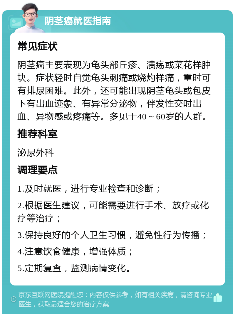 阴茎癌就医指南 常见症状 阴茎癌主要表现为龟头部丘疹、溃疡或菜花样肿块。症状轻时自觉龟头刺痛或烧灼样痛，重时可有排尿困难。此外，还可能出现阴茎龟头或包皮下有出血迹象、有异常分泌物，伴发性交时出血、异物感或疼痛等。多见于40～60岁的人群。 推荐科室 泌尿外科 调理要点 1.及时就医，进行专业检查和诊断； 2.根据医生建议，可能需要进行手术、放疗或化疗等治疗； 3.保持良好的个人卫生习惯，避免性行为传播； 4.注意饮食健康，增强体质； 5.定期复查，监测病情变化。