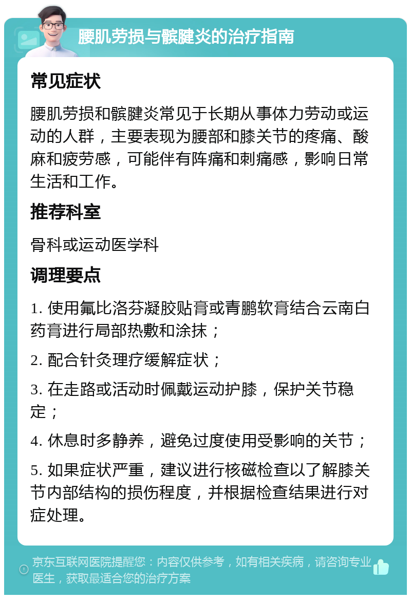 腰肌劳损与髌腱炎的治疗指南 常见症状 腰肌劳损和髌腱炎常见于长期从事体力劳动或运动的人群，主要表现为腰部和膝关节的疼痛、酸麻和疲劳感，可能伴有阵痛和刺痛感，影响日常生活和工作。 推荐科室 骨科或运动医学科 调理要点 1. 使用氟比洛芬凝胶贴膏或青鹏软膏结合云南白药膏进行局部热敷和涂抹； 2. 配合针灸理疗缓解症状； 3. 在走路或活动时佩戴运动护膝，保护关节稳定； 4. 休息时多静养，避免过度使用受影响的关节； 5. 如果症状严重，建议进行核磁检查以了解膝关节内部结构的损伤程度，并根据检查结果进行对症处理。